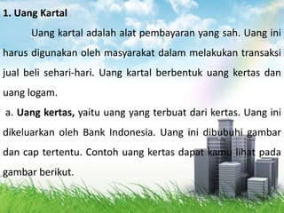 1. Uang Kartal
      Uang kartal adalah alat pembayaran yang sah. Uang ini
harus digunakan oleh masyarakat dalam melakukan transaksi
jual beli sehari-hari. Uang kartal berbentuk uang kertas dan
uang logam.
a. Uang kertas, yaitu uang yang terbuat dari kertas. Uang ini
dikeluarkan oleh Bank Indonesia. Uang ini dibubuhi gambar
dan cap tertentu. Contoh uang kertas dapat kamu lihat pada
gambar berikut.
 