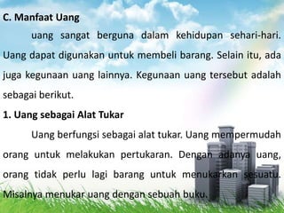 C. Manfaat Uang
      uang sangat berguna dalam kehidupan sehari-hari.
Uang dapat digunakan untuk membeli barang. Selain itu, ada
juga kegunaan uang lainnya. Kegunaan uang tersebut adalah
sebagai berikut.
1. Uang sebagai Alat Tukar
      Uang berfungsi sebagai alat tukar. Uang mempermudah
orang untuk melakukan pertukaran. Dengan adanya uang,
orang tidak perlu lagi barang untuk menukarkan sesuatu.
Misalnya menukar uang dengan sebuah buku.
 