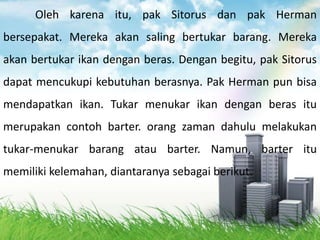 Oleh karena itu, pak Sitorus dan pak Herman
bersepakat. Mereka akan saling bertukar barang. Mereka
akan bertukar ikan dengan beras. Dengan begitu, pak Sitorus
dapat mencukupi kebutuhan berasnya. Pak Herman pun bisa
mendapatkan ikan. Tukar menukar ikan dengan beras itu
merupakan contoh barter. orang zaman dahulu melakukan
tukar-menukar barang atau barter. Namun, barter itu
memiliki kelemahan, diantaranya sebagai berikut.
 