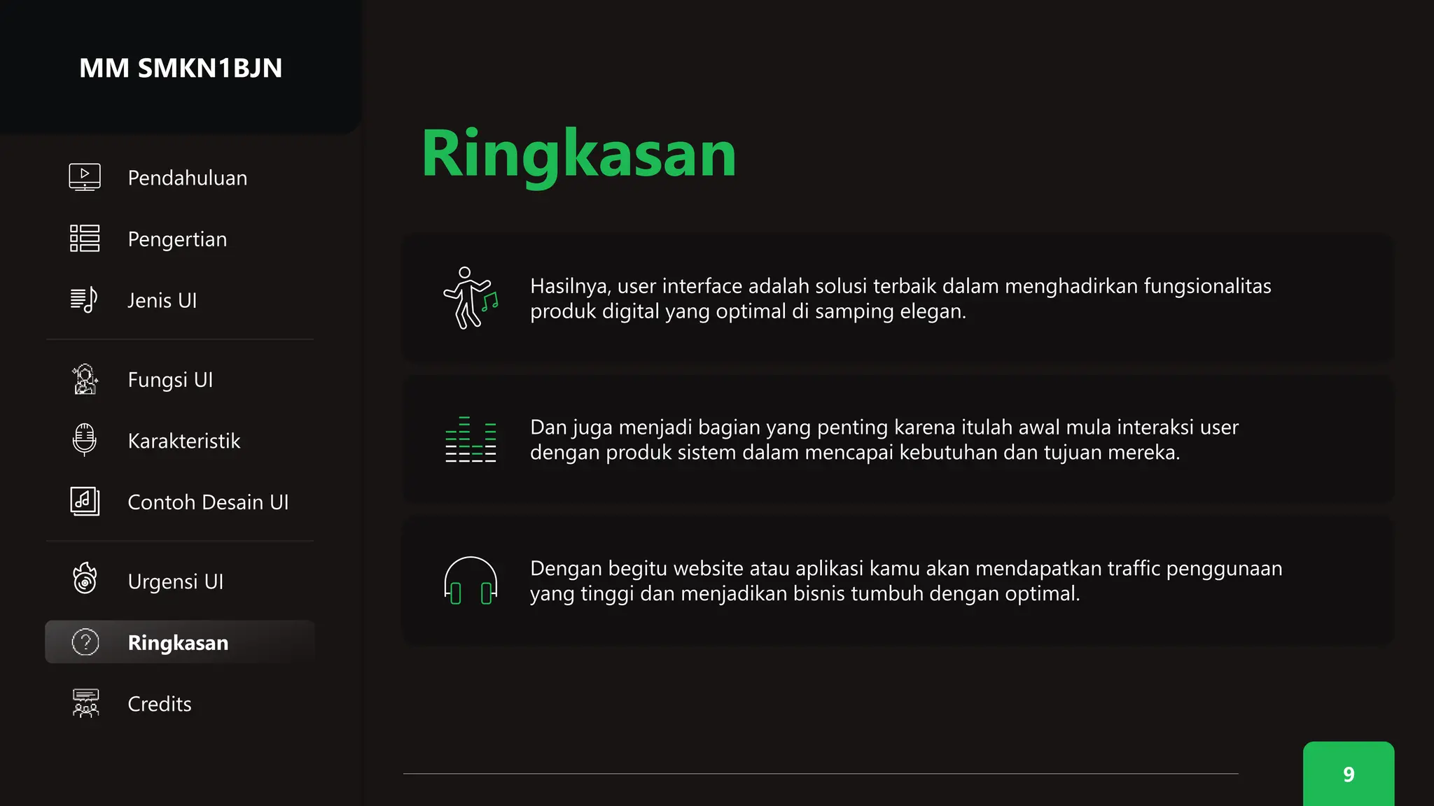Hasilnya, user interface adalah solusi terbaik dalam menghadirkan fungsionalitas
produk digital yang optimal di samping elegan.
9
Ringkasan
Credits
Ringkasan
Dan juga menjadi bagian yang penting karena itulah awal mula interaksi user
dengan produk sistem dalam mencapai kebutuhan dan tujuan mereka.
Dengan begitu website atau aplikasi kamu akan mendapatkan traffic penggunaan
yang tinggi dan menjadikan bisnis tumbuh dengan optimal.
MM SMKN1BJN
Pengertian
Jenis UI
Urgensi UI
Karakteristik
Fungsi UI
Contoh Desain UI
Pendahuluan
 