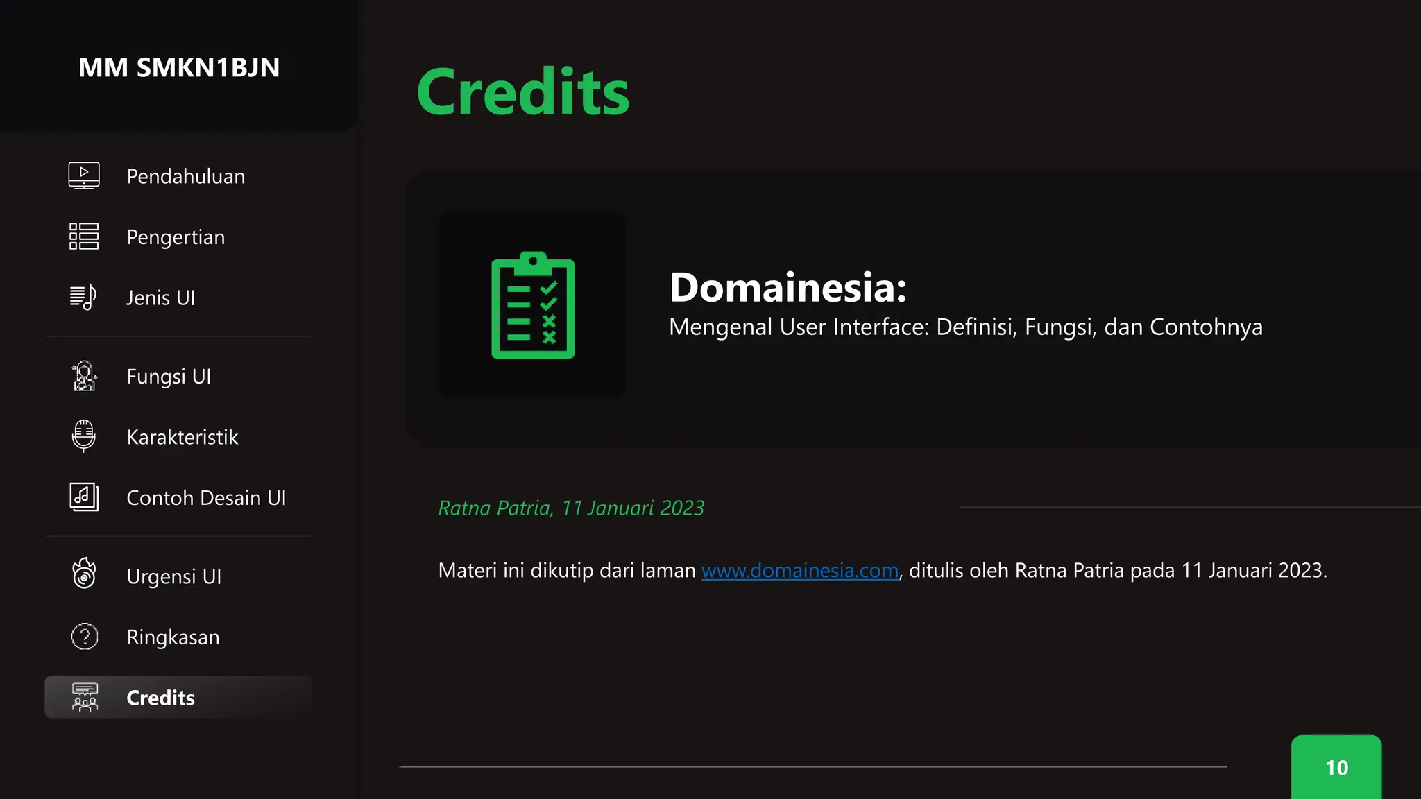 10
Credits
Credits
Domainesia:
Mengenal User Interface: Definisi, Fungsi, dan Contohnya
Ratna Patria, 11 Januari 2023
Materi ini dikutip dari laman www.domainesia.com, ditulis oleh Ratna Patria pada 11 Januari 2023.
MM SMKN1BJN
Pengertian
Jenis UI
Ringkasan
Urgensi UI
Karakteristik
Fungsi UI
Contoh Desain UI
Pendahuluan
 