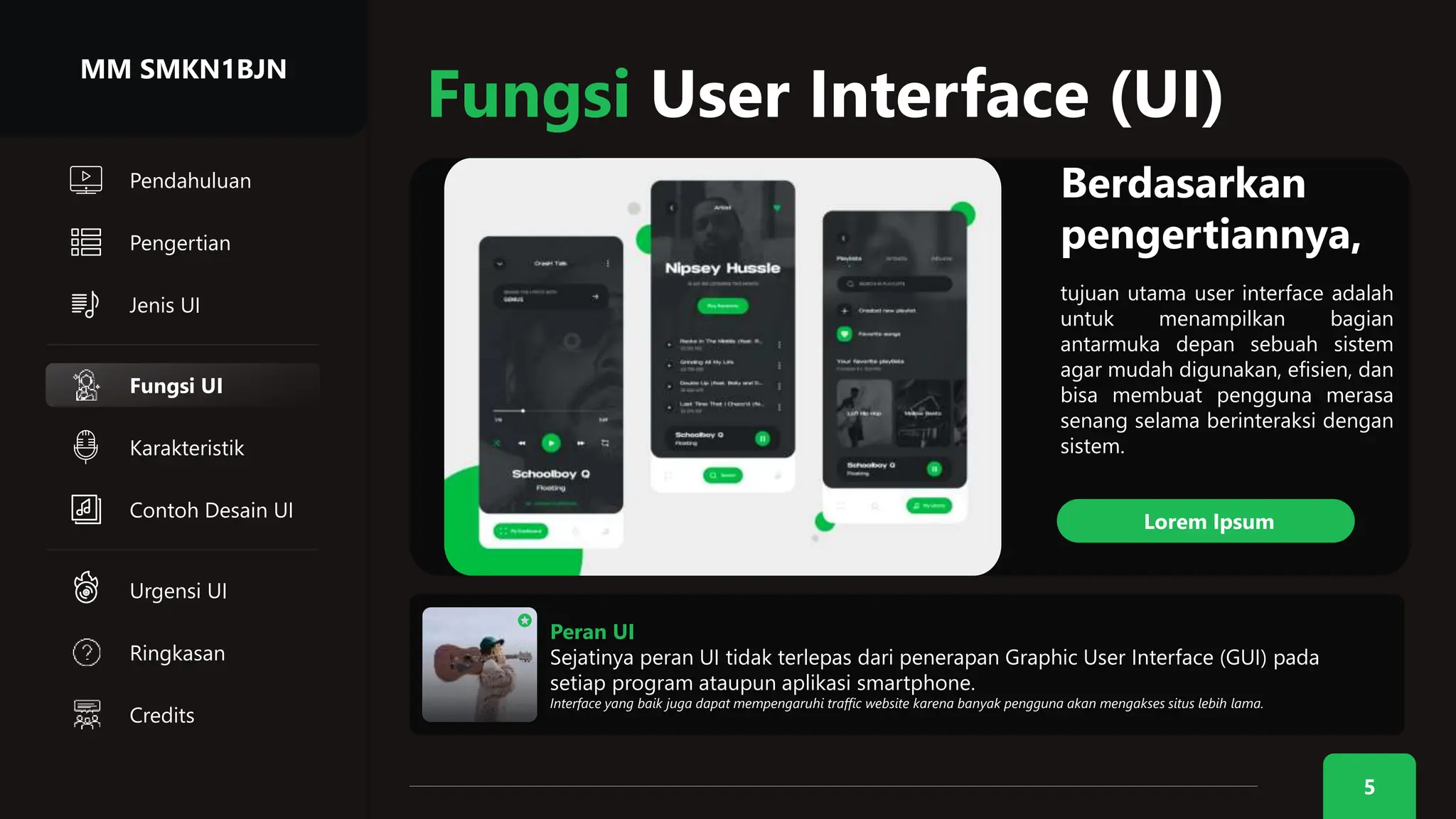 Jenis UI
Karakteristik
5
Pendahuluan
Pengertian
Fungsi User Interface (UI)
Peran UI
Sejatinya peran UI tidak terlepas dari penerapan Graphic User Interface (GUI) pada
setiap program ataupun aplikasi smartphone.
Interface yang baik juga dapat mempengaruhi traffic website karena banyak pengguna akan mengakses situs lebih lama.
Berdasarkan
pengertiannya,
tujuan utama user interface adalah
untuk menampilkan bagian
antarmuka depan sebuah sistem
agar mudah digunakan, efisien, dan
bisa membuat pengguna merasa
senang selama berinteraksi dengan
sistem.
Lorem Ipsum
Fungsi UI
MM SMKN1BJN
Contoh Desain UI
Urgensi UI
Ringkasan
Credits
 