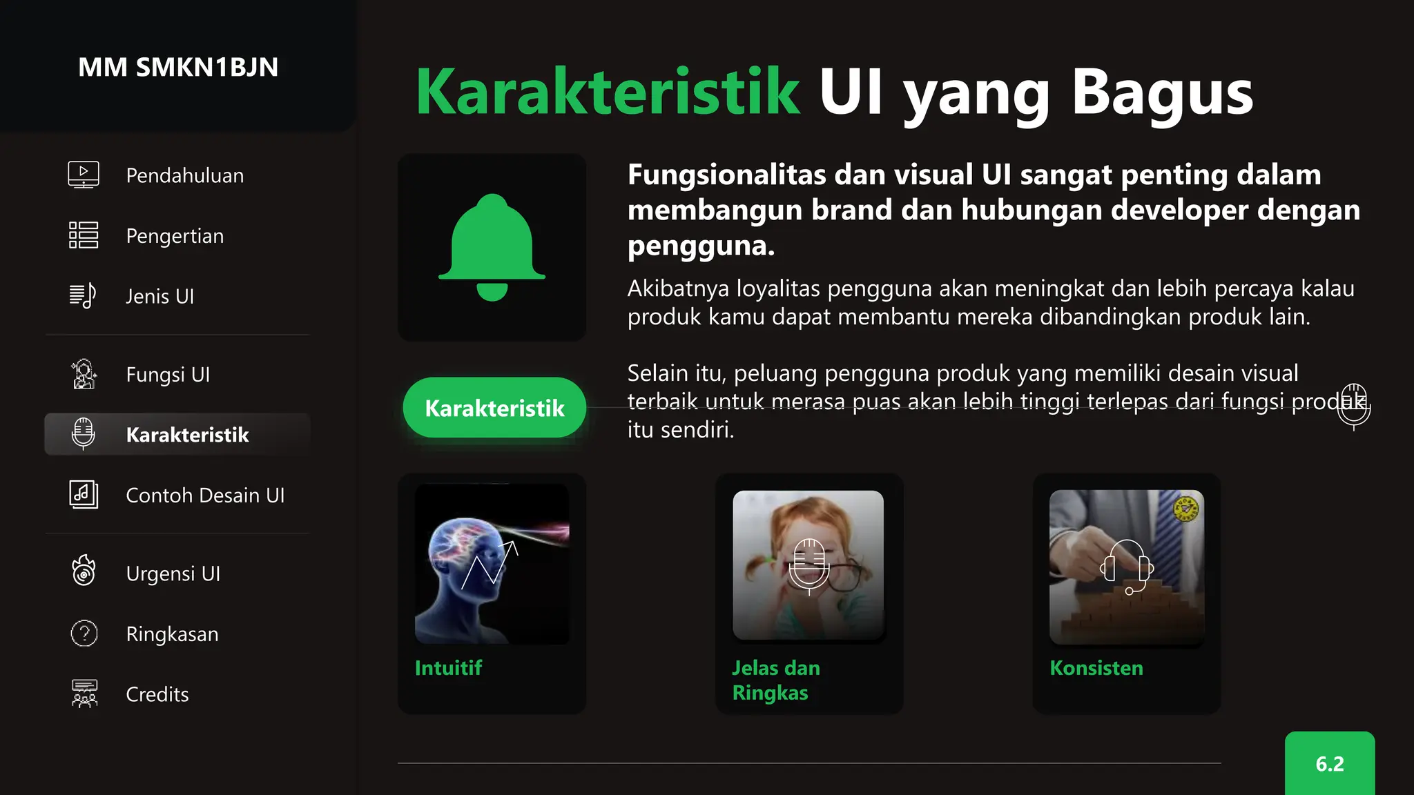 Jenis UI
6.2
Pendahuluan
Pengertian
Karakteristik UI yang Bagus
Fungsionalitas dan visual UI sangat penting dalam
membangun brand dan hubungan developer dengan
pengguna.
Akibatnya loyalitas pengguna akan meningkat dan lebih percaya kalau
produk kamu dapat membantu mereka dibandingkan produk lain.
Selain itu, peluang pengguna produk yang memiliki desain visual
terbaik untuk merasa puas akan lebih tinggi terlepas dari fungsi produk
itu sendiri.
Fungsi UI
Karakteristik
Karakteristik
Intuitif Jelas dan
Ringkas
Konsisten
MM SMKN1BJN
Contoh Desain UI
Urgensi UI
Ringkasan
Credits
 