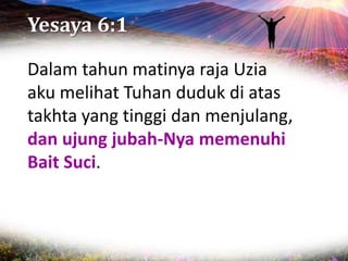 Yesaya 6:1
Dalam tahun matinya raja Uzia
aku melihat Tuhan duduk di atas
takhta yang tinggi dan menjulang,
dan ujung jubah-Nya memenuhi
Bait Suci.
 