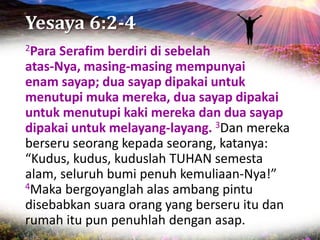 Yesaya 6:2-4
2Para Serafim berdiri di sebelah
atas-Nya, masing-masing mempunyai
enam sayap; dua sayap dipakai untuk
menutupi muka mereka, dua sayap dipakai
untuk menutupi kaki mereka dan dua sayap
dipakai untuk melayang-layang. 3Dan mereka
berseru seorang kepada seorang, katanya:
“Kudus, kudus, kuduslah TUHAN semesta
alam, seluruh bumi penuh kemuliaan-Nya!”
4Maka bergoyanglah alas ambang pintu
disebabkan suara orang yang berseru itu dan
rumah itu pun penuhlah dengan asap.
 