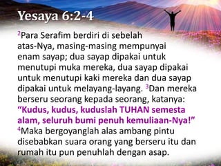 Yesaya 6:2-4
2Para Serafim berdiri di sebelah
atas-Nya, masing-masing mempunyai
enam sayap; dua sayap dipakai untuk
menutupi muka mereka, dua sayap dipakai
untuk menutupi kaki mereka dan dua sayap
dipakai untuk melayang-layang. 3Dan mereka
berseru seorang kepada seorang, katanya:
“Kudus, kudus, kuduslah TUHAN semesta
alam, seluruh bumi penuh kemuliaan-Nya!”
4Maka bergoyanglah alas ambang pintu
disebabkan suara orang yang berseru itu dan
rumah itu pun penuhlah dengan asap.
 