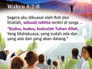 Wahyu 4:2-8
Segera aku dikuasai oleh Roh dan
lihatlah, sebuah takhta terdiri di sorga ...
“Kudus, kudus, kuduslah Tuhan Allah,
Yang Mahakuasa, yang sudah ada dan
yang ada dan yang akan datang.”
 