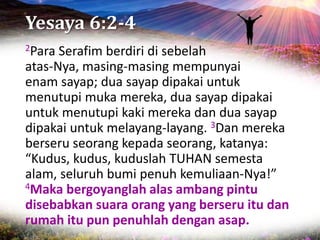 Yesaya 6:2-4
2Para Serafim berdiri di sebelah
atas-Nya, masing-masing mempunyai
enam sayap; dua sayap dipakai untuk
menutupi muka mereka, dua sayap dipakai
untuk menutupi kaki mereka dan dua sayap
dipakai untuk melayang-layang. 3Dan mereka
berseru seorang kepada seorang, katanya:
“Kudus, kudus, kuduslah TUHAN semesta
alam, seluruh bumi penuh kemuliaan-Nya!”
4Maka bergoyanglah alas ambang pintu
disebabkan suara orang yang berseru itu dan
rumah itu pun penuhlah dengan asap.
 