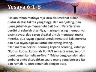 Yesaya 6:1-8
1Dalam tahun matinya raja Uzia aku melihat Tuhan
duduk di atas takhta yang tinggi dan menjulang, dan
ujung jubah-Nya memenuhi Bait Suci. 2Para Serafim
berdiri di sebelah atas-Nya, masing-masing mempunyai
enam sayap; dua sayap dipakai untuk menutupi muka
mereka, dua sayap dipakai untuk menutupi kaki mereka
dan dua sayap dipakai untuk melayang-layang.
3Dan mereka berseru seorang kepada seorang, katanya:
“Kudus, kudus, kuduslah TUHAN semesta alam, seluruh
bumi penuh kemuliaan-Nya!” 4Maka bergoyanglah alas
ambang pintu disebabkan suara orang yang berseru itu
dan rumah itu pun penuhlah dengan asap.
 