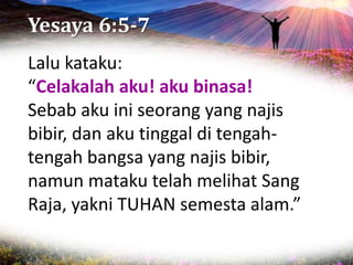 Yesaya 6:5-7
Lalu kataku:
“Celakalah aku! aku binasa!
Sebab aku ini seorang yang najis
bibir, dan aku tinggal di tengah-
tengah bangsa yang najis bibir,
namun mataku telah melihat Sang
Raja, yakni TUHAN semesta alam.”
 