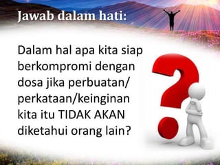 Jawab dalam hati:
Dalam hal apa kita siap
berkompromi dengan
dosa jika perbuatan/
perkataan/keinginan
kita itu TIDAK AKAN
diketahui orang lain?
 