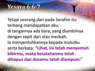 Yesaya 6:6-7
Tetapi seorang dari pada Serafim itu
terbang mendapatkan aku;
di tangannya ada bara, yang diambilnya
dengan sepit dari atas mezbah.
Ia menyentuhkannya kepada mulutku
serta berkata: “Lihat, ini telah menyentuh
bibirmu, maka kesalahanmu telah
dihapus dan dosamu telah diampuni.”
 