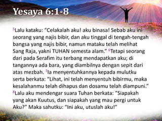 Yesaya 6:1-8
5Lalu kataku: “Celakalah aku! aku binasa! Sebab aku ini
seorang yang najis bibir, dan aku tinggal di tengah-tengah
bangsa yang najis bibir, namun mataku telah melihat
Sang Raja, yakni TUHAN semesta alam.” 6Tetapi seorang
dari pada Serafim itu terbang mendapatkan aku; di
tangannya ada bara, yang diambilnya dengan sepit dari
atas mezbah. 7Ia menyentuhkannya kepada mulutku
serta berkata: “Lihat, ini telah menyentuh bibirmu, maka
kesalahanmu telah dihapus dan dosamu telah diampuni.”
8Lalu aku mendengar suara Tuhan berkata: “Siapakah
yang akan Kuutus, dan siapakah yang mau pergi untuk
Aku?” Maka sahutku: “Ini aku, utuslah aku!”
 