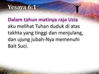 Yesaya 6:1
Dalam tahun matinya raja Uzia
aku melihat Tuhan duduk di atas
takhta yang tinggi dan menjulang,
dan ujung jubah-Nya memenuhi
Bait Suci.
 