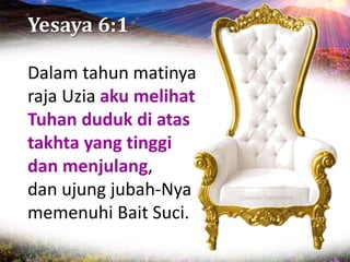 Yesaya 6:1
Dalam tahun matinya
raja Uzia aku melihat
Tuhan duduk di atas
takhta yang tinggi
dan menjulang,
dan ujung jubah-Nya
memenuhi Bait Suci.
 