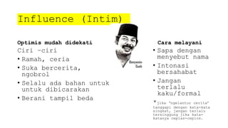 Influence (Intim)
Optimis mudah didekati
Ciri –ciri
• Ramah, ceria
• Suka bercerita,
ngobrol
• Selalu ada bahan untuk
untuk dibicarakan
• Berani tampil beda
Cara melayani
• Sapa dengan
menyebut nama
• Intonasi
bersahabat
• Jangan
terlalu
kaku/formal
*jika ‘ngelantur cerita’
tanggapi dengan kata-kata
singkat, jangan terlalu
tersinggung jika kata-
katanya ceplas-ceplos.
 