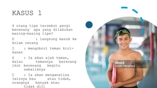 KASUS 1
4 orang tipe tersebut pergi
berenang apa yang dilakukan
masing-masing tipe?
D : langsung masuk ke
kolam renang
I : mengobrol teman kiri-
kanan
S : Ia akan ajak teman,
kalau temannya berenang
ikut berenang begitu
sebaliknya
C : Ia akan menganalisa
(airnya bau atau tidak,
orangnya banyak atau
tidak dll)
 