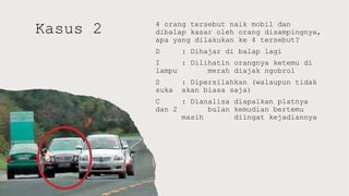 Kasus 2 4 orang tersebut naik mobil dan
dibalap kasar oleh orang disampingnya,
apa yang dilakukan ke 4 tersebut?
D : Dihajar di balap lagi
I : Dilihatin orangnya ketemu di
lampu merah diajak ngobrol
S : Dipersilahkan (walaupun tidak
suka akan biasa saja)
C : Dianalisa diapalkan platnya
dan 2 bulan kemudian bertemu
masih diingat kejadiannya
 