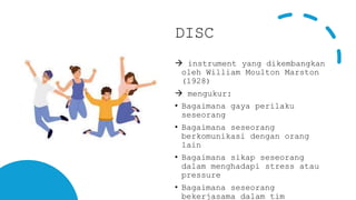 DISC
 instrument yang dikembangkan
oleh William Moulton Marston
(1928)
 mengukur:
• Bagaimana gaya perilaku
seseorang
• Bagaimana seseorang
berkomunikasi dengan orang
lain
• Bagaimana sikap seseorang
dalam menghadapi stress atau
pressure
• Bagaimana seseorang
bekerjasama dalam tim
 