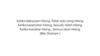 Ketika kekayaan hilang ,Tidak ada yang hilang
Ketika kesehatan hilang, Sesuatu telah hilang
Ketika karakter hilang , Semua akan hilang
(Billy Graham )
 