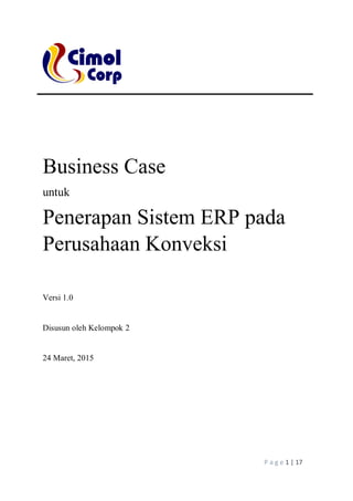 P a g e 1 | 17
Business Case
untuk
Penerapan Sistem ERP pada
Perusahaan Konveksi
Versi 1.0
Disusun oleh Kelompok 2
24 Maret, 2015
 