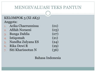 MENGEVALUASI TEKS PANTUN
KELOMPOK 5 (XI AK3)
Anggota:
1. Acika Chaerunnissa (01)
2. Afifah Noraeni (03)
3. Bunga Dahlia (07)
4. Istiqomah (21)
5. Nandha Zulyana ES (24)
6. Rika Dewi R (29)
7. Siti Kharissotun N (36)
Bahasa Indonesia
 