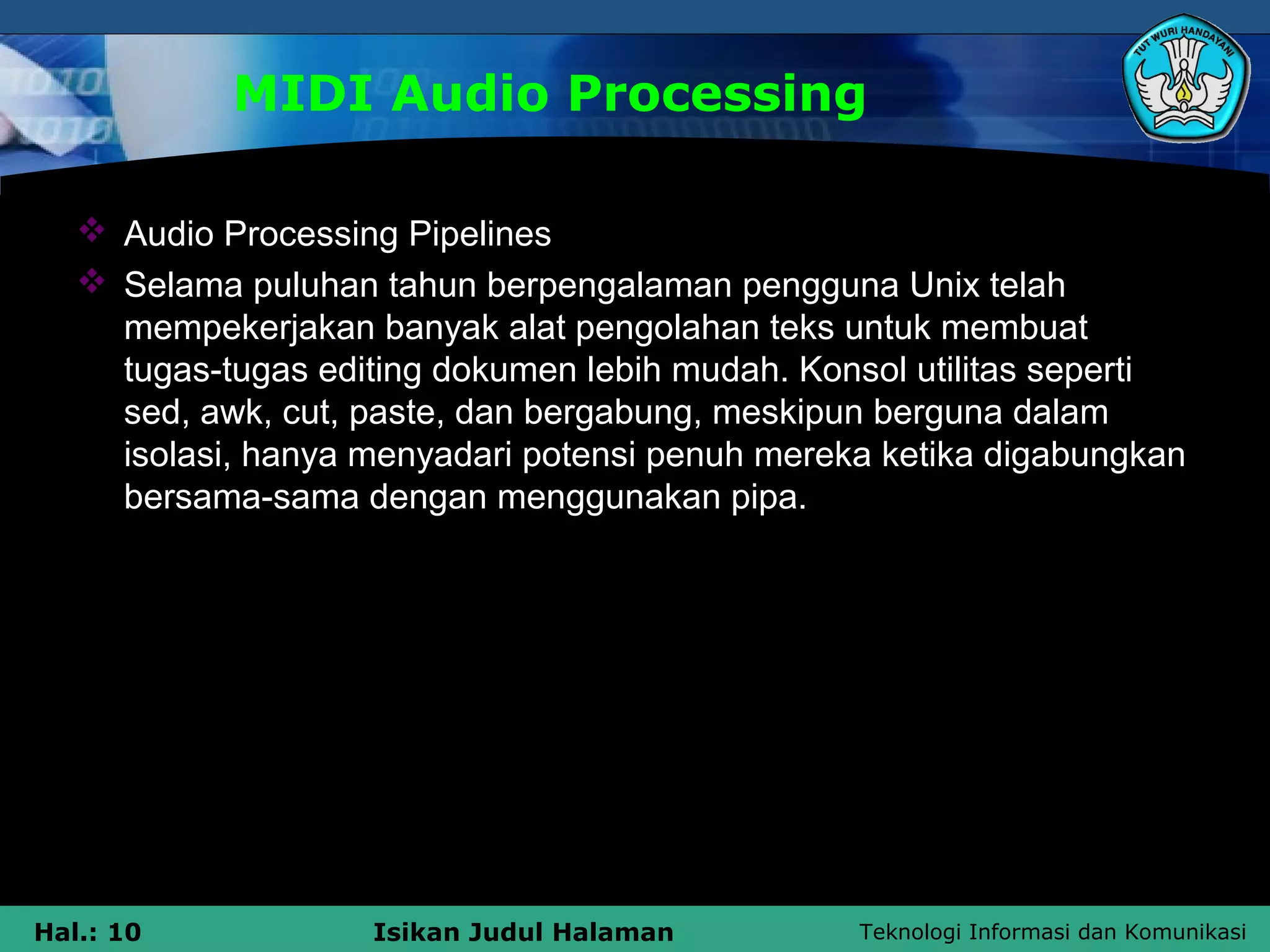 Teknologi Informasi dan KomunikasiHal.: 10 Isikan Judul Halaman
MIDI Audio Processing
 Audio Processing Pipelines
 Selama puluhan tahun berpengalaman pengguna Unix telah
mempekerjakan banyak alat pengolahan teks untuk membuat
tugas-tugas editing dokumen lebih mudah. Konsol utilitas seperti
sed, awk, cut, paste, dan bergabung, meskipun berguna dalam
isolasi, hanya menyadari potensi penuh mereka ketika digabungkan
bersama-sama dengan menggunakan pipa.
 