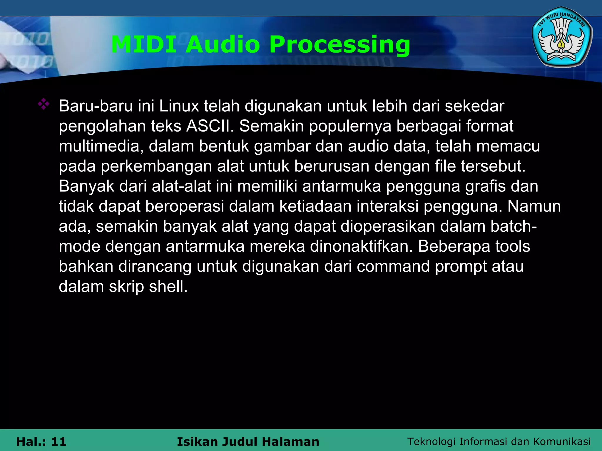 Teknologi Informasi dan KomunikasiHal.: 11 Isikan Judul Halaman
MIDI Audio Processing
 Baru-baru ini Linux telah digunakan untuk lebih dari sekedar
pengolahan teks ASCII. Semakin populernya berbagai format
multimedia, dalam bentuk gambar dan audio data, telah memacu
pada perkembangan alat untuk berurusan dengan file tersebut.
Banyak dari alat-alat ini memiliki antarmuka pengguna grafis dan
tidak dapat beroperasi dalam ketiadaan interaksi pengguna. Namun
ada, semakin banyak alat yang dapat dioperasikan dalam batch-
mode dengan antarmuka mereka dinonaktifkan. Beberapa tools
bahkan dirancang untuk digunakan dari command prompt atau
dalam skrip shell.
 