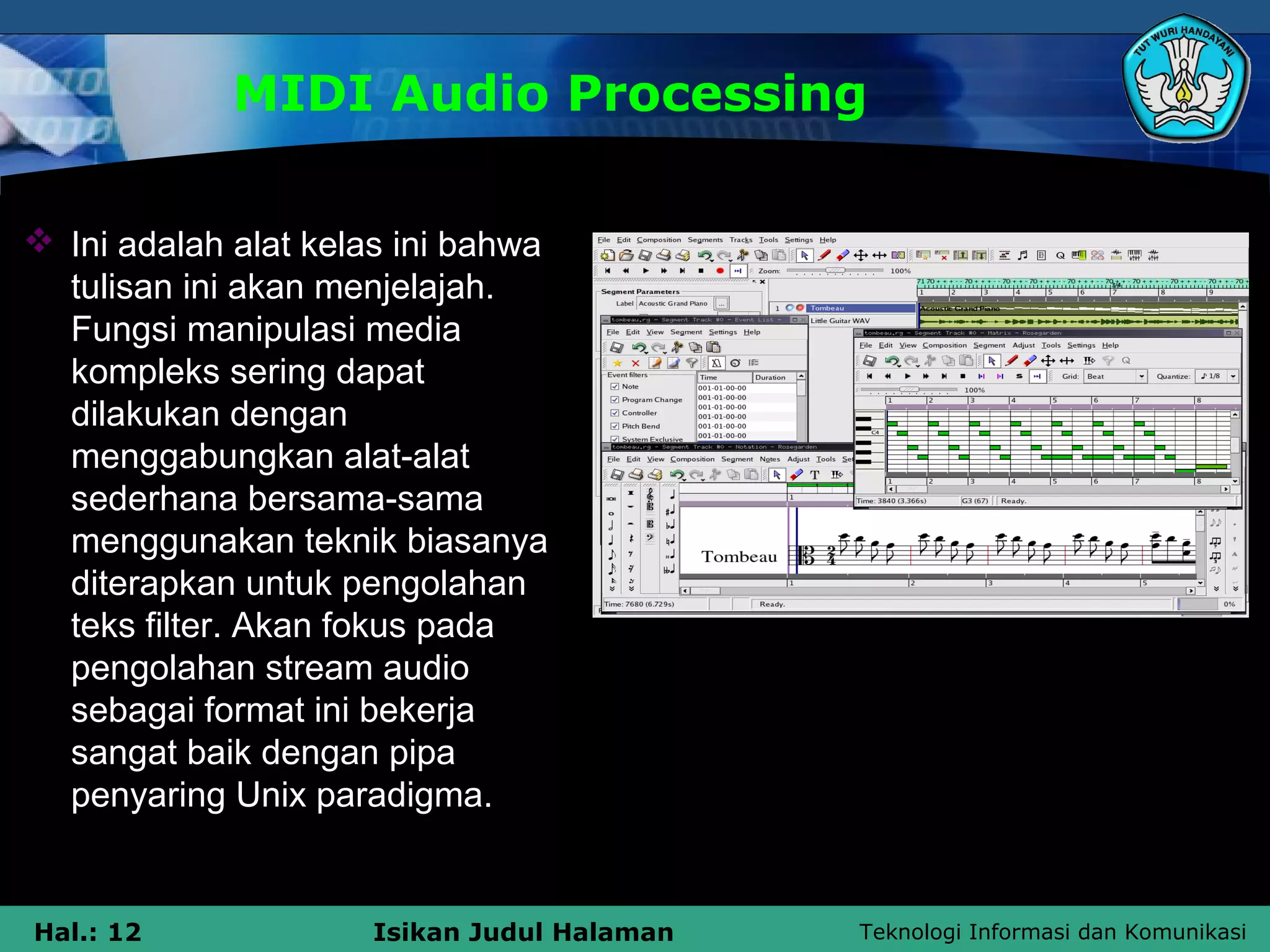 Teknologi Informasi dan KomunikasiHal.: 12 Isikan Judul Halaman
MIDI Audio Processing
 Ini adalah alat kelas ini bahwa
tulisan ini akan menjelajah.
Fungsi manipulasi media
kompleks sering dapat
dilakukan dengan
menggabungkan alat-alat
sederhana bersama-sama
menggunakan teknik biasanya
diterapkan untuk pengolahan
teks filter. Akan fokus pada
pengolahan stream audio
sebagai format ini bekerja
sangat baik dengan pipa
penyaring Unix paradigma.
 