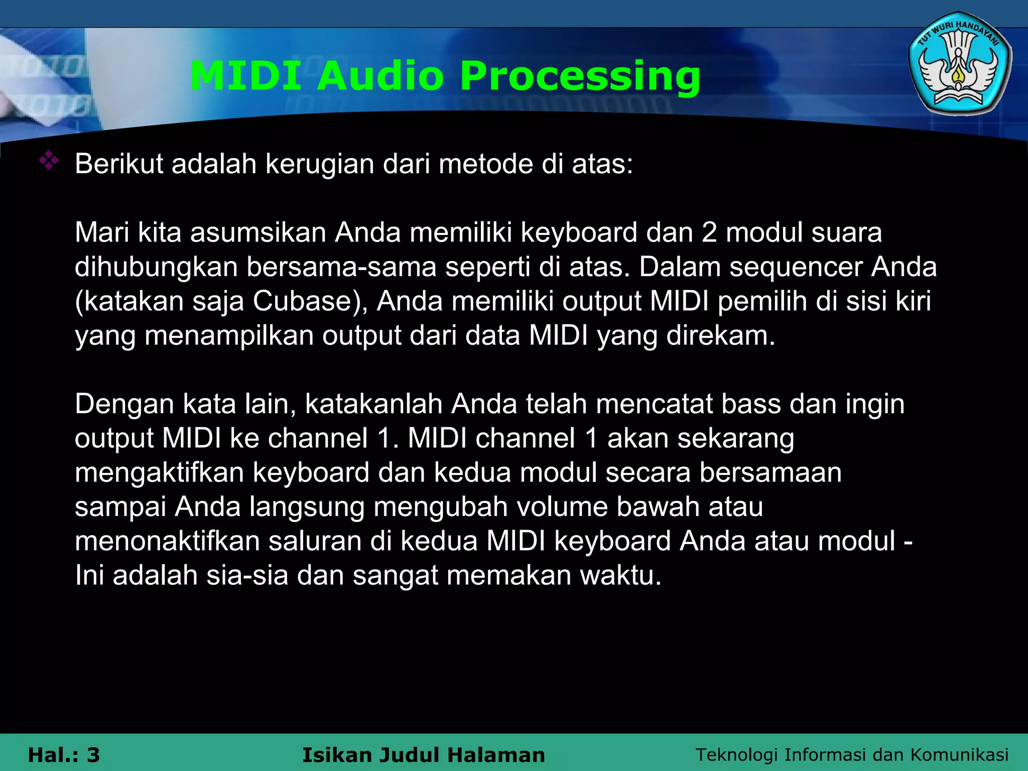 Teknologi Informasi dan KomunikasiHal.: 3 Isikan Judul Halaman
MIDI Audio Processing
 Berikut adalah kerugian dari metode di atas:
Mari kita asumsikan Anda memiliki keyboard dan 2 modul suara
dihubungkan bersama-sama seperti di atas. Dalam sequencer Anda
(katakan saja Cubase), Anda memiliki output MIDI pemilih di sisi kiri
yang menampilkan output dari data MIDI yang direkam.
Dengan kata lain, katakanlah Anda telah mencatat bass dan ingin
output MIDI ke channel 1. MIDI channel 1 akan sekarang
mengaktifkan keyboard dan kedua modul secara bersamaan
sampai Anda langsung mengubah volume bawah atau
menonaktifkan saluran di kedua MIDI keyboard Anda atau modul -
Ini adalah sia-sia dan sangat memakan waktu.
 