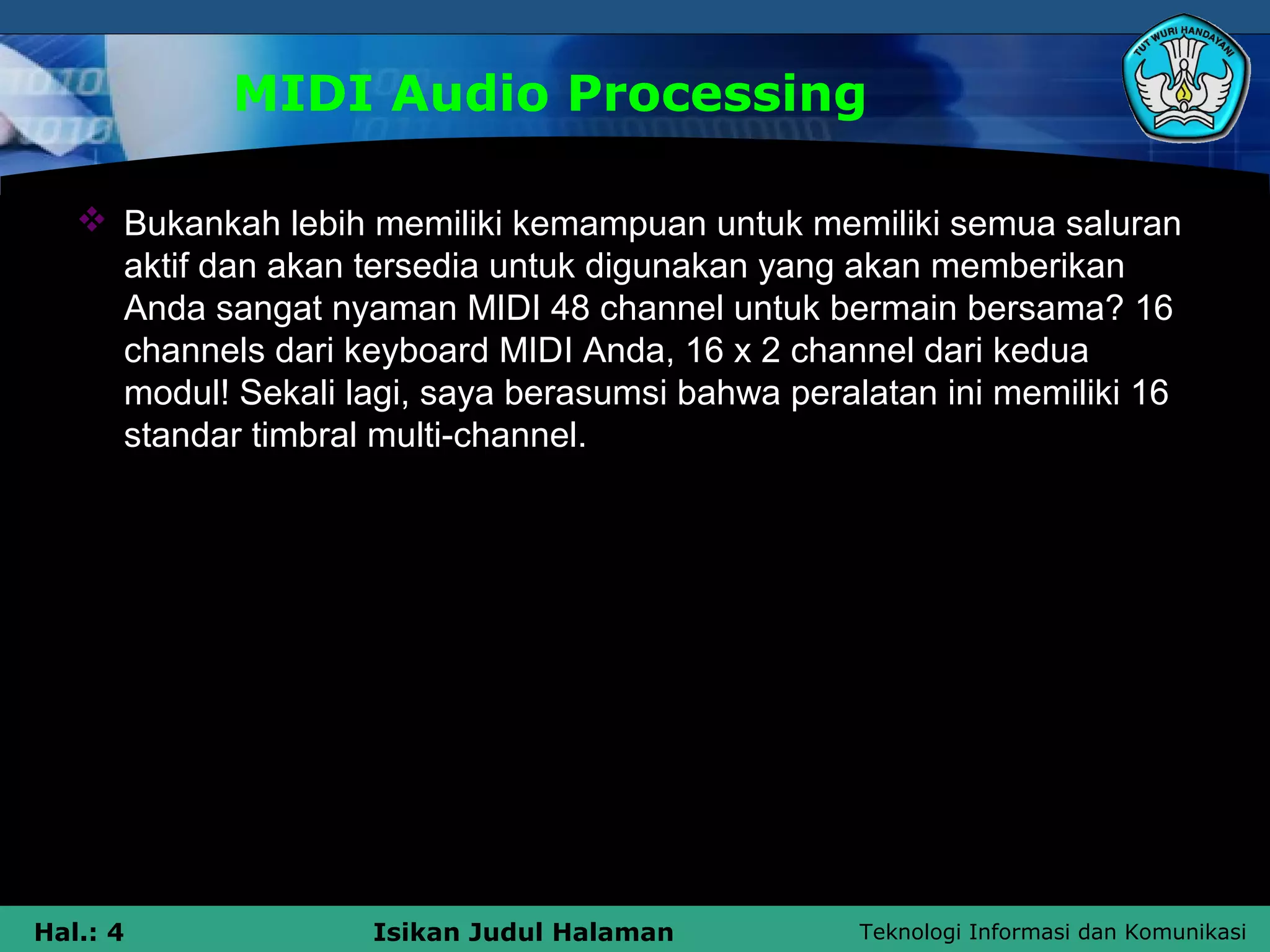 Teknologi Informasi dan KomunikasiHal.: 4 Isikan Judul Halaman
MIDI Audio Processing
 Bukankah lebih memiliki kemampuan untuk memiliki semua saluran
aktif dan akan tersedia untuk digunakan yang akan memberikan
Anda sangat nyaman MIDI 48 channel untuk bermain bersama? 16
channels dari keyboard MIDI Anda, 16 x 2 channel dari kedua
modul! Sekali lagi, saya berasumsi bahwa peralatan ini memiliki 16
standar timbral multi-channel.
 