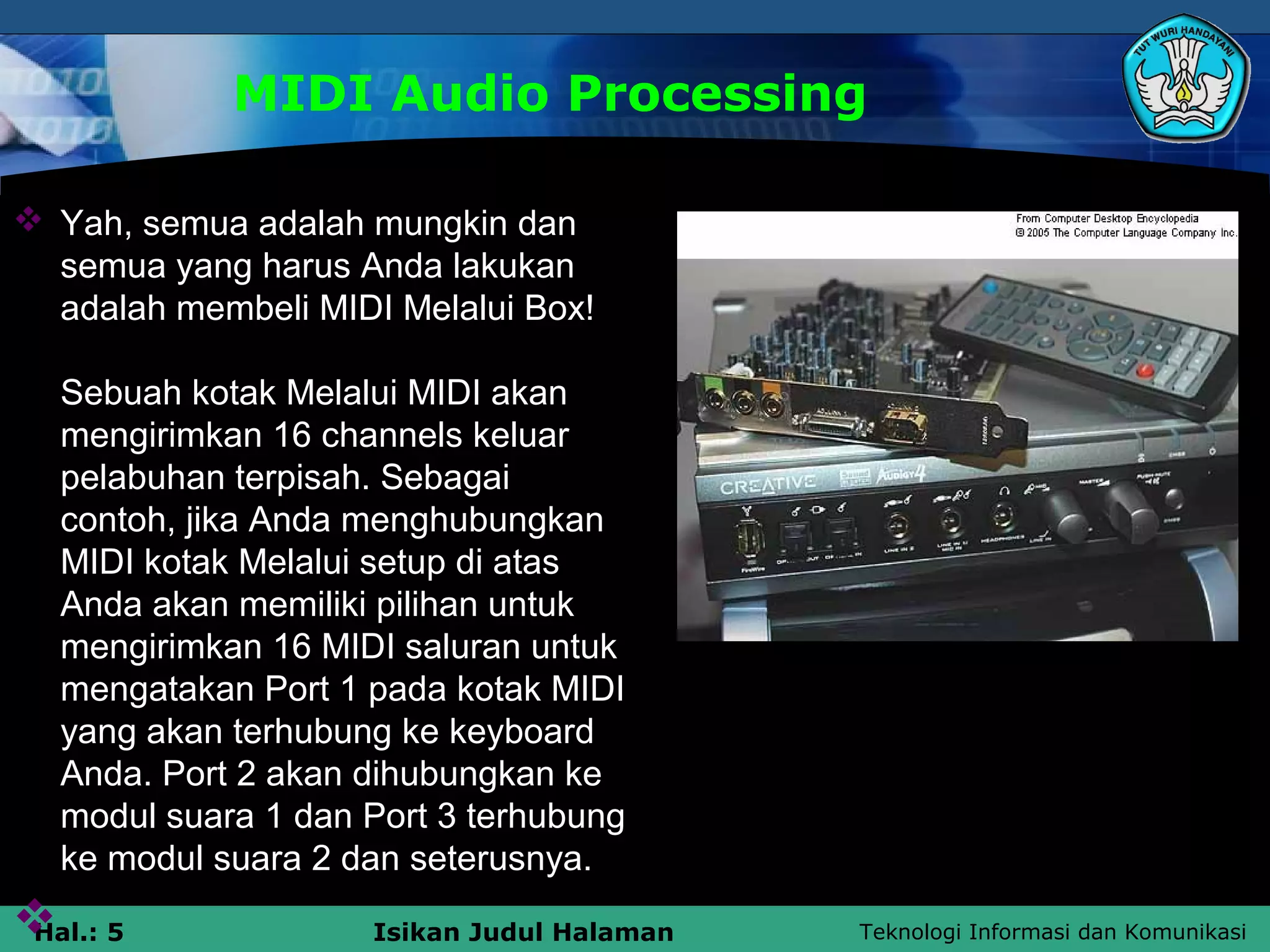 Teknologi Informasi dan KomunikasiHal.: 5 Isikan Judul Halaman
MIDI Audio Processing
 Yah, semua adalah mungkin dan
semua yang harus Anda lakukan
adalah membeli MIDI Melalui Box!
Sebuah kotak Melalui MIDI akan
mengirimkan 16 channels keluar
pelabuhan terpisah. Sebagai
contoh, jika Anda menghubungkan
MIDI kotak Melalui setup di atas
Anda akan memiliki pilihan untuk
mengirimkan 16 MIDI saluran untuk
mengatakan Port 1 pada kotak MIDI
yang akan terhubung ke keyboard
Anda. Port 2 akan dihubungkan ke
modul suara 1 dan Port 3 terhubung
ke modul suara 2 dan seterusnya.

 