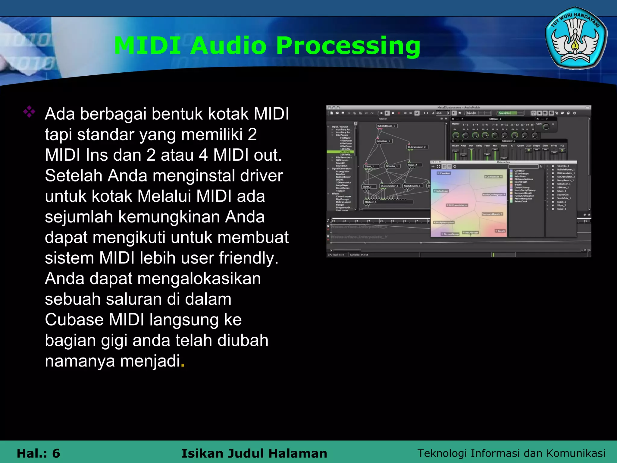 Teknologi Informasi dan KomunikasiHal.: 6 Isikan Judul Halaman
MIDI Audio Processing
 Ada berbagai bentuk kotak MIDI
tapi standar yang memiliki 2
MIDI Ins dan 2 atau 4 MIDI out.
Setelah Anda menginstal driver
untuk kotak Melalui MIDI ada
sejumlah kemungkinan Anda
dapat mengikuti untuk membuat
sistem MIDI lebih user friendly.
Anda dapat mengalokasikan
sebuah saluran di dalam
Cubase MIDI langsung ke
bagian gigi anda telah diubah
namanya menjadi.
 
