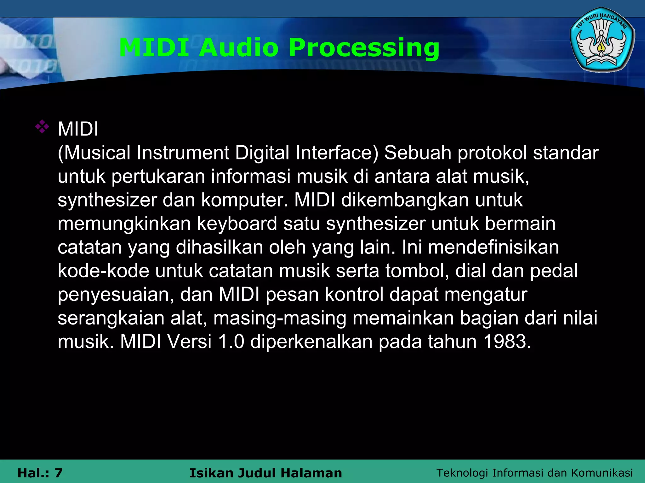 Teknologi Informasi dan KomunikasiHal.: 7 Isikan Judul Halaman
MIDI Audio Processing
 MIDI
(Musical Instrument Digital Interface) Sebuah protokol standar
untuk pertukaran informasi musik di antara alat musik,
synthesizer dan komputer. MIDI dikembangkan untuk
memungkinkan keyboard satu synthesizer untuk bermain
catatan yang dihasilkan oleh yang lain. Ini mendefinisikan
kode-kode untuk catatan musik serta tombol, dial dan pedal
penyesuaian, dan MIDI pesan kontrol dapat mengatur
serangkaian alat, masing-masing memainkan bagian dari nilai
musik. MIDI Versi 1.0 diperkenalkan pada tahun 1983.
 