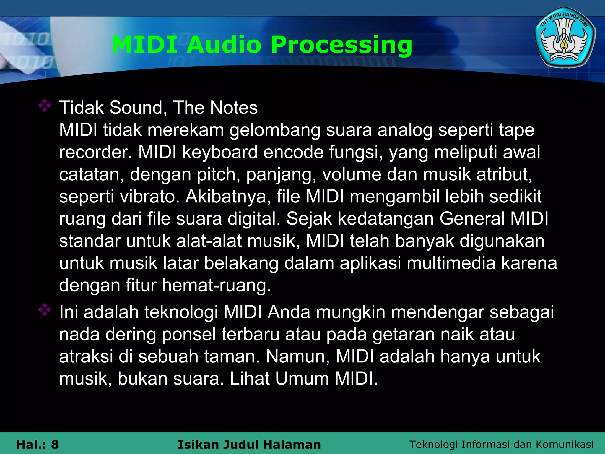 Teknologi Informasi dan KomunikasiHal.: 8 Isikan Judul Halaman
MIDI Audio Processing
 Tidak Sound, The Notes
MIDI tidak merekam gelombang suara analog seperti tape
recorder. MIDI keyboard encode fungsi, yang meliputi awal
catatan, dengan pitch, panjang, volume dan musik atribut,
seperti vibrato. Akibatnya, file MIDI mengambil lebih sedikit
ruang dari file suara digital. Sejak kedatangan General MIDI
standar untuk alat-alat musik, MIDI telah banyak digunakan
untuk musik latar belakang dalam aplikasi multimedia karena
dengan fitur hemat-ruang.
 Ini adalah teknologi MIDI Anda mungkin mendengar sebagai
nada dering ponsel terbaru atau pada getaran naik atau
atraksi di sebuah taman. Namun, MIDI adalah hanya untuk
musik, bukan suara. Lihat Umum MIDI.
 
