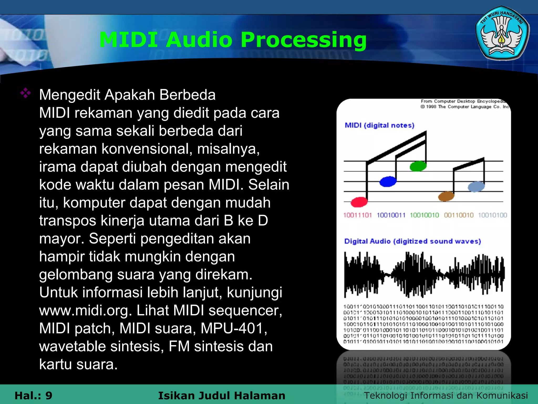 Teknologi Informasi dan KomunikasiHal.: 9 Isikan Judul Halaman
MIDI Audio Processing
 Mengedit Apakah Berbeda
MIDI rekaman yang diedit pada cara
yang sama sekali berbeda dari
rekaman konvensional, misalnya,
irama dapat diubah dengan mengedit
kode waktu dalam pesan MIDI. Selain
itu, komputer dapat dengan mudah
transpos kinerja utama dari B ke D
mayor. Seperti pengeditan akan
hampir tidak mungkin dengan
gelombang suara yang direkam.
Untuk informasi lebih lanjut, kunjungi
www.midi.org. Lihat MIDI sequencer,
MIDI patch, MIDI suara, MPU-401,
wavetable sintesis, FM sintesis dan
kartu suara.
 