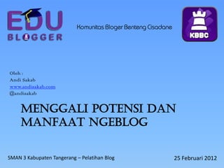 Komunitas Bloger Benteng Cisadane




Oleh :
Andi Sakab
www.andisakab.com
@andisakab


     MENGGALI POTENSI DAN
     MANFAAT NGEBLOG


SMAN 3 Kabupaten Tangerang – Pelatihan Blog                    25 Februari 2012
 