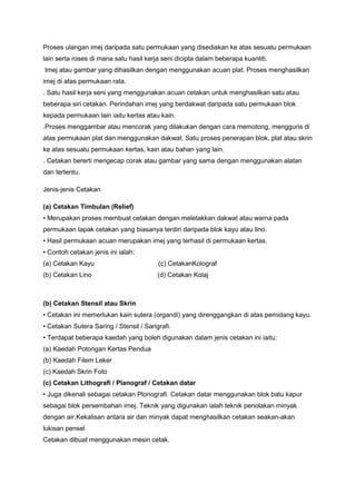 Proses ulangan imej daripada satu permukaan yang disediakan ke atas sesuatu permukaan
lain serta roses di mana satu hasil kerja seni dicipta dalam beberapa kuantiti.
Imej atau gambar yang dihasilkan dengan menggunakan acuan plat. Proses menghasilkan
imej di atas permukaan rata.
. Satu hasil kerja seni yang menggunakan acuan cetakan untuk menghasilkan satu atau
beberapa siri cetakan. Perindahan imej yang berdakwat daripada satu permukaan blok
kepada permukaan lain iaitu kertas atau kain.
.Proses menggambar atau mencorak yang dilakukan dengan cara memotong, mengguris di
atas permukaan plat dan menggunakan dakwat. Satu proses penerapan blok, plat atau skrin
ke atas sesuatu permukaan kertas, kain atau bahan yang lain.
. Cetakan bererti mengecap corak atau gambar yang sama dengan menggunakan alatan
dan tertentu.
Jenis-jenis Cetakan
(a) Cetakan Timbulan (Relief)
• Merupakan proses membuat cetakan dengan meletakkan dakwat atau warna pada
permukaan tapak cetakan yang biasanya terdiri daripada blok kayu atau lino.
• Hasil permukaan acuan merupakan imej yang terhasil di permukaan kertas.
• Contoh cetakan jenis ini ialah:
(a) Cetakan Kayu (c) CetakanKolograf
(b) Cetakan Lino (d) Cetakan Kolaj
(b) Cetakan Stensil atau Skrin
• Cetakan ini memerlukan kain sutera (organdi) yang direnggangkan di atas pemidang kayu.
• Cetakan Sutera Saring / Stensil / Sarigrafi.
• Terdapat beberapa kaedah yang boleh digunakan dalam jenis cetakan ini iaitu:
(a) Kaedah Potongan Kertas Pendua
(b) Kaedah Filem Leker
(c) Kaedah Skrin Foto
(c) Cetakan Lithografi / Planograf / Cetakan datar
• Juga dikenali sebagai cetakan Plonografi. Cetakan datar menggunakan blok batu kapur
sebagai blok persembahan imej. Teknik yang digunakan ialah teknik penolakan minyak
dengan air.Kekalisan antara air dan minyak dapat menghasilkan cetakan seakan-akan
lukisan pensel
Cetakan dibuat menggunakan mesin cetak.
 