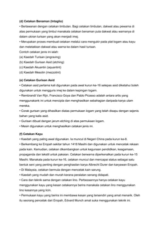 (d) Cetakan Benaman (Intaglio)
• Berlawanan dengan cetakan timbulan. Bagi cetakan timbulan, dakwat atau pewarna di
atas permukaan yang timbul manakala cetakan benaman pula dakwat atau warnanya di
dalam ukiran turisan yang akan menjadi imej.
• Merupakan proses membuat cetakan melalui cara mengukir pada plat logam atau kayu
dan meletakkan dakwat atau warna ke dalam hasil turisan.
Contoh cetakan jenis ini ialah:
(a) Kaedah Turisan (engraving)
(b) Kaedah Gurisan Asid (etching)
(c) Kaedah Akuantin (aquantint)
(d) Kaedah Mesotin (mezzotint)
(e) Cetakan Gurisan Asid
• Cetakan asid pertama kali digunakan pada awal kurun ke-16 selepas asid diketahui boleh
digunakan untuk mengguris imej ke dalam kepingan logam.
• Rembrandt Van Rijn, Francisco Goya dan Pablo Picasso adalah antara artis yang
menggunakank ini untuk mencipta dan menghasilkan sebahagian daripada karya utam
mereka.
• Corak gurisan yang dihasilkan diatas permukaan logam yang telah disapu dengan sejenis
bahan yang kalis asid.
• Gurisan dibuat dengan jarum etching di atas permukaan logam.
• Mesin digunakan untuk menghasilkan cetakan jenis ini.
(f) Cetakan Kayu
• Kaedah yang paling awal digunakan. Ia muncul di Negeri China pada kurun ke-8.
• Berkembang ke Eropah sekitar tahun 1418 Masihi dan digunakan untuk mencetak rekaan
pada kain. Kemudian, cetakan dikembangkan untuk kegunaan pendidikan, keagamaan,
propaganda dan tekstil untuk pakaian. Cetakan berwarna diperkenalkan pada kurun ke-15
Masihi. Manakala pada kurun ke-16, cetakan muncul dan mencapai status sebagai satu
bentuk seni yang penting dengan penghasilan karya Albrecht Durer dan karyawan Eropah.
• Di Malaysia, cetakan bermula dengan mencetak kain sarung.
• Kaedah yang mudah dan murah kerana peralatan senang didapati.
• Cara dan teknik sama dengan cetakan lino. Perbezaannya hanya cetakan kayu
menggunakan kayu yang kesan cetakannya berira manakala cetakan lino menggunakan
lino kesannya yang licin.
• Permukaan kayu yang berira ini membawa kesan yang tersendiri yang amat menarik. Oleh
itu seorang pencetak dari Eropah, Edvard Munch amat suka menggunakan teknik ini.
 