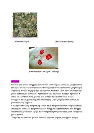 Cetakan Litografi Cetakan Sutera Saring
Cetakan bahan Semulajadi ( Kentang)
GOSOKAN
Gosokan ialah proses menggosok dan merekod corak daripada permukaan yang berjalinan.
Ianya juga proses penerokaan mula murid menggambar melalui deria sentuh yang terdapat
di sekeliling mereka. Ianya juga cara paling mudah dan terbaik untuk merakamkan berbagai
jalinan pada sesuatu permukaan.. Apabila salah satu atau kedua-dua objek digerakkan di
antara satu sama lain, maka gosokan akan terhasil. Hasil cetakan dibuat dengan
menggosok dakwat, pensel, kapur ke atas sekeping kertas yang diletakkan di atas suatu
permukaan yang berjalinan.
Satu representasi yang mengandungi salinan dibuat dengan meletakkan sekeping kertas di
atas sesuatu permukaan dengan menggosok menggunakan bahan tertentu dan dianggap
satu eksplorasi permukaan supaya dapat mengembangkan pemahaman dalam penggunaan
jalinan dan ton.
Mengikut Kamus Dewan, gosokan bermakna bergeser, bergesel, menggosok dengan
 