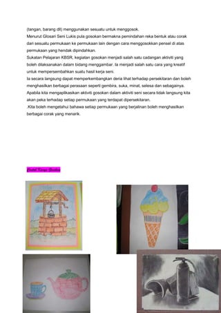 (tangan, barang dll) menggunakan sesuatu untuk menggosok.
Menurut Glosari Seni Lukis pula gosokan bermakna pemindahan reka bentuk atau corak
dari sesuatu permukaan ke permukaan lain dengan cara menggosokkan pensel di atas
permukaan yang hendak dipindahkan.
Sukatan Pelajaran KBSR, kegiatan gosokan menjadi salah satu cadangan aktiviti yang
boleh dilaksanakan dalam bidang menggambar. Ia menjadi salah satu cara yang kreatif
untuk mempersembahkan suatu hasil kerja seni.
Ia secara langsung dapat memperkembangkan deria lihat terhadap persekitaran dan boleh
menghasilkan berbagai perasaan seperti gembira, suka, minat, selesa dan sebagainya.
Apabila kita mengaplikasikan aktiviti gosokan dalam aktiviti seni secara tidak langsung kita
akan peka terhadap setiap permukaan yang terdapat dipersekitaran.
.Kita boleh mengetahui bahawa setiap permukaan yang berjalinan boleh menghasilkan
berbagai corak yang menarik.
Contoh Karya Gosokan
 