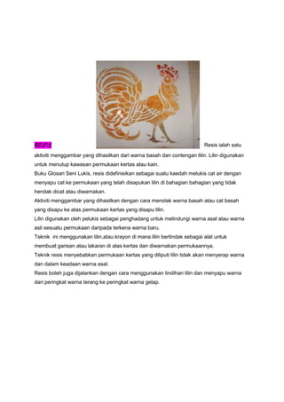 RESIS Resis ialah satu
aktiviti menggambar yang dihasilkan dari warna basah dan contengan lilin. Lilin digunakan
untuk menutup kawasan permukaan kertas atau kain.
Buku Glosari Seni Lukis, resis didefinisikan sebagai suatu kaedah melukis cat air dengan
menyapu cat ke permukaan yang telah disapukan lilin di bahagian bahagian yang tidak
hendak dicat atau diwarnakan.
Aktiviti menggambar yang dihasilkan dengan cara menolak warna basah atau cat basah
yang disapu ke atas permukaan kertas yang disapu lilin.
Lilin digunakan oleh pelukis sebagai penghadang untuk melindungi warna asal atau warna
asli sesuatu permukaan daripada terkena warna baru.
Teknik ini menggunakan lilin,atau krayon di mana lilin bertindak sebagai alat untuk
membuat garisan atau lakaran di atas kertas dan diwarnakan permukaannya.
Teknik resis menyebabkan permukaan kertas yang diliputi lilin tidak akan menyerap warna
dan dalam keadaan warna asal.
Resis boleh juga dijalankan dengan cara menggunakan tindihan lilin dan menyapu warna
dari peringkat warna terang ke peringkat warna gelap.
 