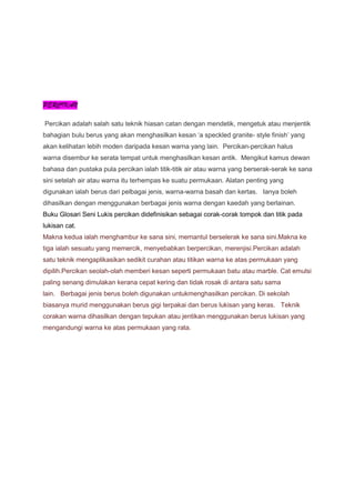 PERCIKAN
Percikan adalah salah satu teknik hiasan catan dengan mendetik, mengetuk atau menjentik
bahagian bulu berus yang akan menghasilkan kesan ‘a speckled granite- style finish’ yang
akan kelihatan lebih moden daripada kesan warna yang lain. Percikan-percikan halus
warna disembur ke serata tempat untuk menghasilkan kesan antik. Mengikut kamus dewan
bahasa dan pustaka pula percikan ialah titik-titik air atau warna yang berserak-serak ke sana
sini setelah air atau warna itu terhempas ke suatu permukaan. Alatan penting yang
digunakan ialah berus dari pelbagai jenis, warna-warna basah dan kertas. Ianya boleh
dihasilkan dengan menggunakan berbagai jenis warna dengan kaedah yang berlainan.
Buku Glosari Seni Lukis percikan didefinisikan sebagai corak-corak tompok dan titik pada
lukisan cat.
Makna kedua ialah menghambur ke sana sini, memantul berselerak ke sana sini.Makna ke
tiga ialah sesuatu yang memercik, menyebabkan berpercikan, merenjisi.Percikan adalah
satu teknik mengaplikasikan sedikit curahan atau titikan warna ke atas permukaan yang
dipilih.Percikan seolah-olah memberi kesan seperti permukaan batu atau marble. Cat emulsi
paling senang dimulakan kerana cepat kering dan tidak rosak di antara satu sama
lain. Berbagai jenis berus boleh digunakan untukmenghasilkan percikan. Di sekolah
biasanya murid menggunakan berus gigi terpakai dan berus lukisan yang keras. Teknik
corakan warna dihasilkan dengan tepukan atau jentikan menggunakan berus lukisan yang
mengandungi warna ke atas permukaan yang rata.
 