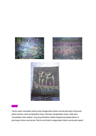 CAPAN
Teknik capan merupakan teknik yang menggunakan bahan semula jadi yang mempunyai
jalinan tertentu untuk menghasilkan karya. Semasa menghasilkan capan, tidak perlu
menyediakan blok cetakan. Imej yang dihasilkan adalah bergantung kepada jalinan di
permukaan bahan semula jadi. Murid-murid boleh menggunakan bahan semula jadi seperti
 