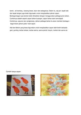 bendi, ubi kentang , bawang besar, daun dan sebagainya. Selain itu, cap jari, tapak kaki
dan tapak tangan juga boleh digunaakn untuk menghasilkan jalinan capan.
Berbagai-bagai rupa bentuk boleh dihasilkan dengan menggunakan pelbagai jenis bahan.
Contohnya adalah seperti capan bahan buangan, capan bahan alam semulajadi
Contohnya, sayuran dan cengkerang. Jalinan pelbagai bahan itu akan memberi berbagai –
bagai kesan jalinan pada hasil capan.
Alat dan Bahan yang biasa digunakan untuk menghasilkan capan ialah terdiri daripada
gam, gunting, kertas lukisan, kertas warna, warna pensil, krayon, marker dan warna air.
Contoh karya capan
 