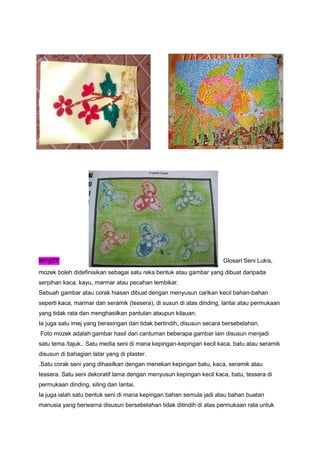 MOZEK Glosari Seni Lukis,
mozek boleh didefinisikan sebagai satu reka bentuk atau gambar yang dibuat daripada
serpihan kaca, kayu, marmar atau pecahan tembikar.
Sebuah gambar atau corak hiasan dibuat dengan menyusun carikan kecil bahan-bahan
seperti kaca, marmar dan seramik (tessera), di susun di atas dinding, lantai atau permukaan
yang tidak rata dan menghasilkan pantulan ataupun kilauan.
Ia juga satu imej yang berasingan dan tidak bertindih, disusun secara bersebelahan.
Foto mozek adalah gambar hasil dari cantuman beberapa gambar lain disusun menjadi
satu tema /tajuk.. Satu media seni di mana kepingan-kepingan kecil kaca, batu atau seramik
disusun di bahagian latar yang di plaster.
.Satu corak seni yang dihasilkan dengan menekan kepingan batu, kaca, seramik atau
tessera. Satu seni dekoratif lama dengan menyusun kepingan kecil kaca, batu, tessera di
permukaan dinding, siling dan lantai.
Ia juga ialah satu bentuk seni di mana kepingan bahan semula jadi atau bahan buatan
manusia yang berwarna disusun bersebelahan tidak ditindih di atas permukaan rata untuk
 