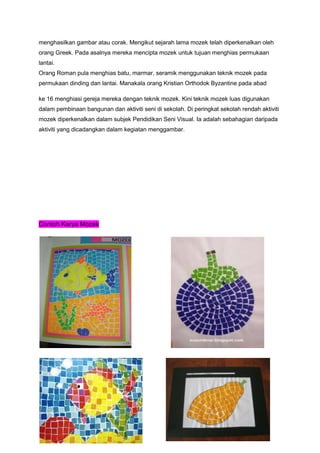 menghasilkan gambar atau corak. Mengikut sejarah lama mozek telah diperkenalkan oleh
orang Greek. Pada asalnya mereka mencipta mozek untuk tujuan menghias permukaan
lantai.
Orang Roman pula menghias batu, marmar, seramik menggunakan teknik mozek pada
permukaan dinding dan lantai. Manakala orang Kristian Orthodok Byzantine pada abad
ke 16 menghiasi gereja mereka dengan teknik mozek. Kini teknik mozek luas digunakan
dalam pembinaan bangunan dan aktiviti seni di sekolah. Di peringkat sekolah rendah aktiviti
mozek diperkenalkan dalam subjek Pendidikan Seni Visual. Ia adalah sebahagian daripada
aktiviti yang dicadangkan dalam kegiatan menggambar.
Contoh Karya Mozek
 