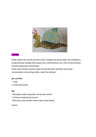 POSTER
Poster adalah satu bentuk seni komunikasi. Sebagai alat perhubungan dan pengiklanan.
Ia juga berfungsi sebagai alat pengumuman, pemberitahuan dan untuk mempromosikan
sesuatu barang atau perkhidmatan.
Poster yang berkesan perlulah dapat menarik perhatian pembaca serta dapat
menyampaikan mesej dengan jelas, cepat dan berkesan.
Jenis-jenis Poster
1. Notis
2. Poster Berilustrasi
Notis
* Merupakan poster yang tidak mempunyai ilustrasi
* Ia hanya mengandungi susunan
* Muka taip yang memberi maksud atau mesej tertentu
Contoh
 