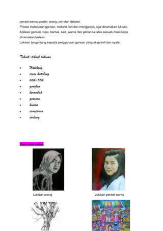 pensel warna, pastel, arang, pen dan dakwat.
Proses melakukan garisan, melorek ton dan menggosok juga dinamakan lukisan.
Aplikasi garisan, rupa, bentuk, saiz, warna dan jalinan ke atas sesuatu hasil kerja
dinamakan lukisan.
Lukisan bergantung kepada penggunaan garisan yang ekspresif dan nyata.
Teknik-teknik lukisan
Hatching
cross hatching
titik-titik
gosokan
berombak
goresan
kontur
campuran
conteng
Contoh karya Lukisan
Lukisan arang Lukisan pensel warna
 