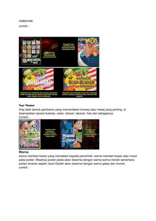 maklumat.
contoh ;
Imej-Ilustrasi
Imej ialah bentuk gambaran yang menceritakan konsep atau mesej yang penting. ia
disampaikan secara ilustrasi, catan, lukisan, lakaran, foto dan sebagainya.
Contoh :
Warna
warna memberi kesan yang mendalam kepada pemerhati. warna memberi kesan atau mood
pada poster. Misalnya poster pesta akan diwarnai dengan warna-warna meriah sementara
poster amaran seperti Jauhi Dadah akan diwarnai dengan warna gelap dan muram.
contoh :
 